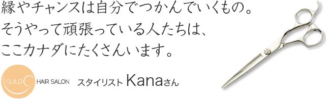縁やチャンスは自分でつかんでいくもの。
そうやって頑張っている人たちは、
ここカナダにたくさんいます。